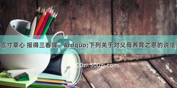 单选题“谁言寸草心 报得三春晖。”下列关于对父母养育之恩的说法 错误的是A.孝敬父