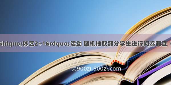 某中学为合理开展“体艺2+1”活动 随机抽取部分学生进行问卷调查（每位学生只选择一