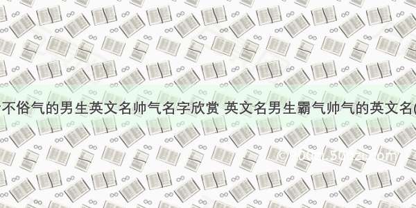 好听不俗气的男生英文名帅气名字欣赏 英文名男生霸气帅气的英文名(4篇)