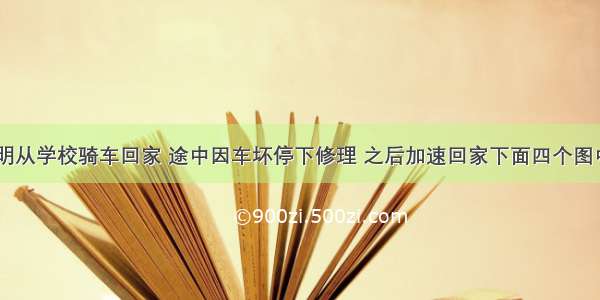 放学了 小明从学校骑车回家 途中因车坏停下修理 之后加速回家下面四个图中表示小明