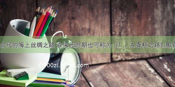 单选题中国古代的海上丝绸之路 在宋元时期也可称为（）。A.香料之路B.陶瓷之路C.象牙