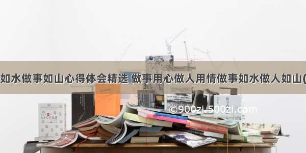 做人如水做事如山心得体会精选 做事用心做人用情做事如水做人如山(5篇)