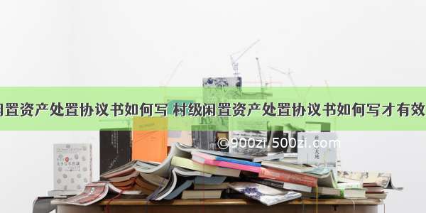 村级闲置资产处置协议书如何写 村级闲置资产处置协议书如何写才有效(六篇)