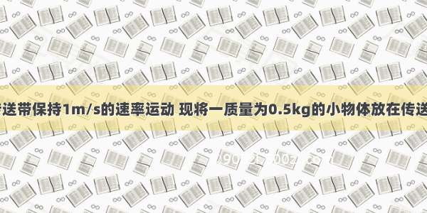 如图所示 传送带保持1m/s的速率运动 现将一质量为0.5kg的小物体放在传送带A端 物体