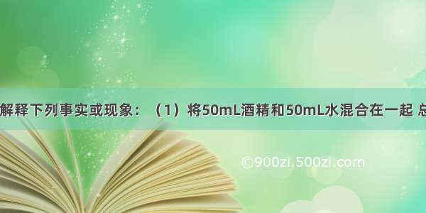 用分子的观点解释下列事实或现象：（1）将50mL酒精和50mL水混合在一起 总体积小于100