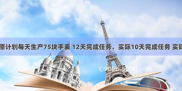 时新手表厂原计划每天生产75块手表 12天完成任务．实际10天完成任务 实际平均每天生