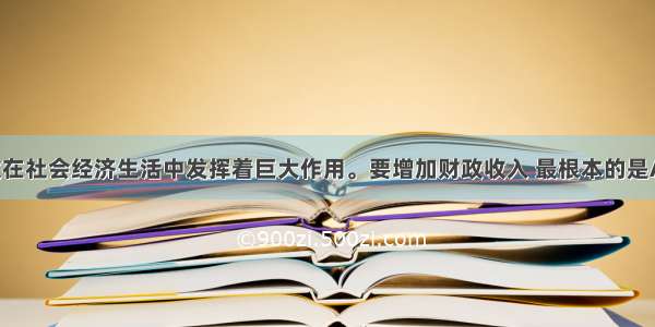 单选题财政在社会经济生活中发挥着巨大作用。要增加财政收入 最根本的是A.提高税收 