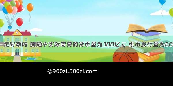 单选题某国一定时期内 流通中实际需要的货币量为300亿元 纸币发行量为600亿元。纸币