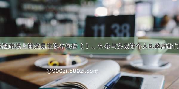 一般而言 金融市场上的交易主体不包括（ ）。A.参与交易的个人B.政府部门C.工商企业