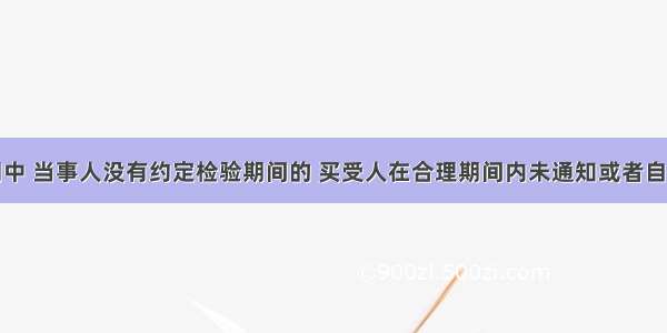 在买卖合同中 当事人没有约定检验期间的 买受人在合理期间内未通知或者自标的物收到