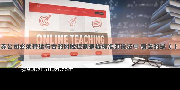 下列关于证券公司必须持续符合的风险控制指标标准的说法中 错误的是（ ）。A.净资本