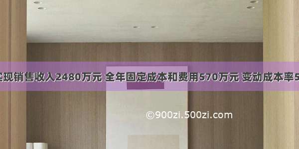 某企业实现销售收入2480万元 全年固定成本和费用570万元 变动成本率55% 所得