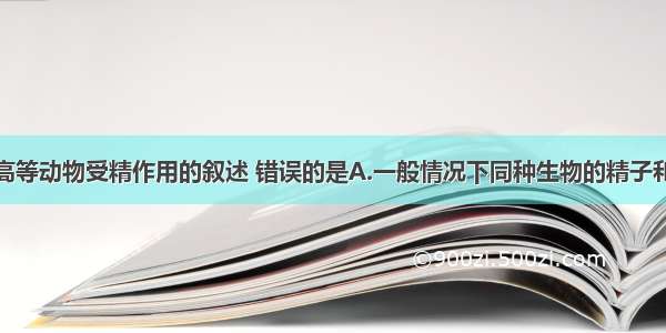 单选题关于高等动物受精作用的叙述 错误的是A.一般情况下同种生物的精子和卵细胞才能