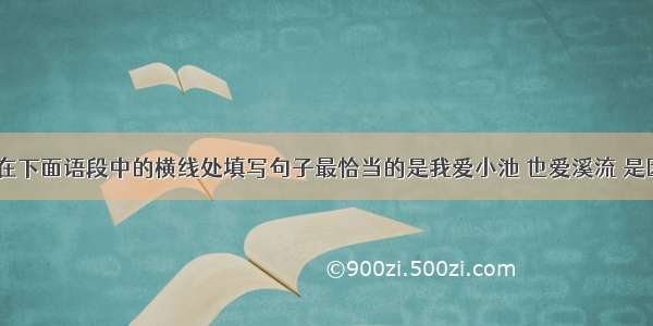 结合语境 在下面语段中的横线处填写句子最恰当的是我爱小池 也爱溪流 是因为我爱它