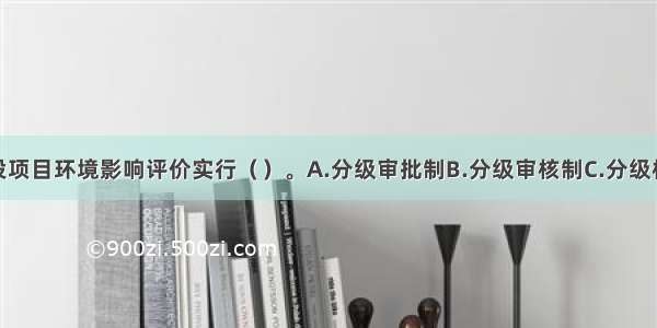 我国的建设项目环境影响评价实行（　　）。A.分级审批制B.分级审核制C.分级核准制D.分