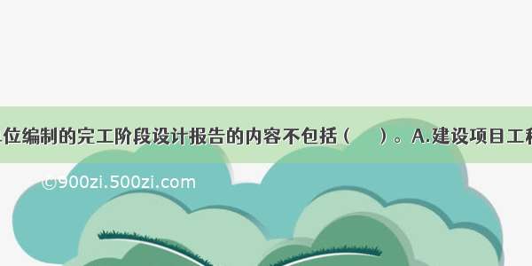 工程设计单位编制的完工阶段设计报告的内容不包括（　　）。A.建设项目工程设计规模 