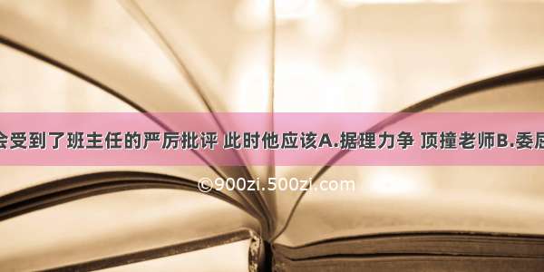 小明被误会受到了班主任的严厉批评 此时他应该A.据理力争 顶撞老师B.委屈自己 顺从