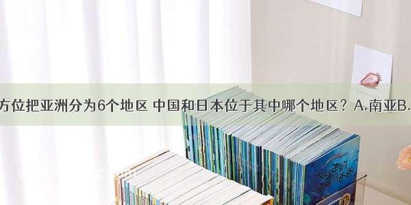 人们按地理方位把亚洲分为6个地区 中国和日本位于其中哪个地区？A.南亚B.西亚C.东亚