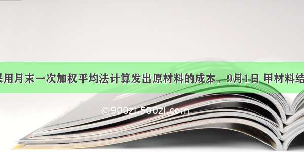 某企业采用月末一次加权平均法计算发出原材料的成本。9月1日 甲材料结存200公