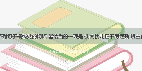 依次填入下列句子横线处的词语 最恰当的一项是 ①大伙儿正干得起劲 班主任老师来了