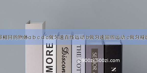 四个质量相同的物体a b c d a做匀速直线运动 b做匀速圆周运动 c做匀减速直线运