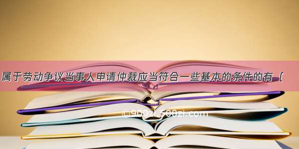 下列选项中 属于劳动争议当事人申请仲裁应当符合一些基本的条件的有（　　）A.申请人