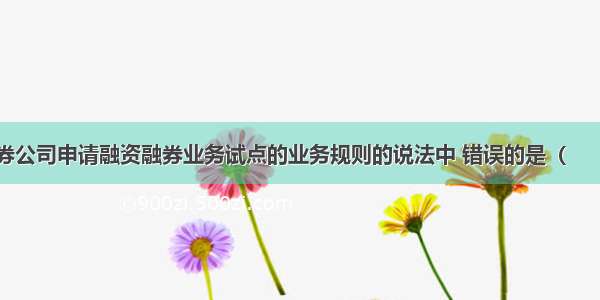 下列关于证券公司申请融资融券业务试点的业务规则的说法中 错误的是（　　）。A.客户