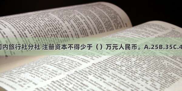 每设立一个国内旅行社分社 注册资本不得少于（）万元人民币。A.25B.35C.45D.65ABCD