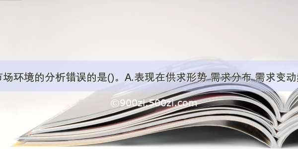 下列关于市场环境的分析错误的是()。A.表现在供求形势 需求分布 需求变动频繁性三个