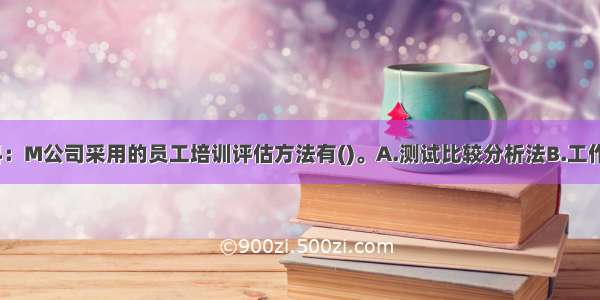 根据案例资料：M公司采用的员工培训评估方法有()。A.测试比较分析法B.工作绩效评价法C