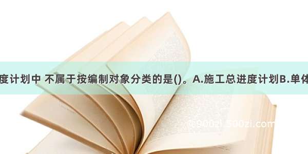 下列各项进度计划中 不属于按编制对象分类的是()。A.施工总进度计划B.单体工程进度计