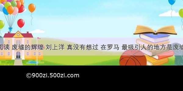 现代文阅读 废墟的辉煌 刘上洋 真没有想过 在罗马 最吸引人的地方是废墟。 我们