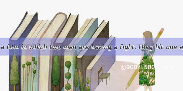 You are watching a film in which two men are having a fight. They hit one another hard. At