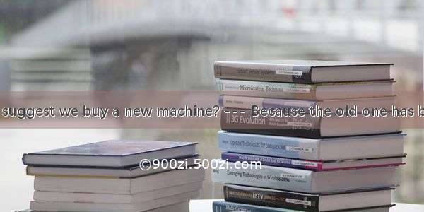 --- Why do you suggest we buy a new machine? --- Because the old one has been damaged .A.