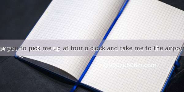 Would it be for you to pick me up at four o’clock and take me to the airport?A. freeB. vac