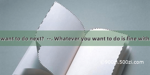 --What do you want to do next?  --. Whatever you want to do is fine with me.A. It just de