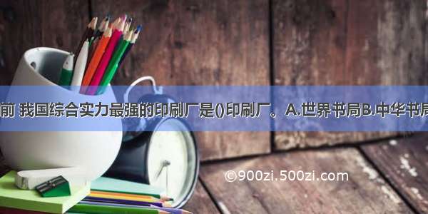 ★1932年之前 我国综合实力最强的印刷厂是()印刷厂。A.世界书局B.中华书局C.商务印书