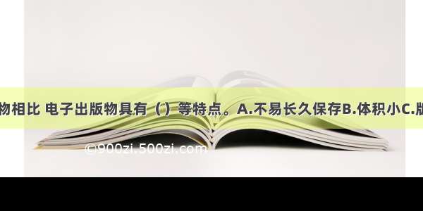 与纸质出版物相比 电子出版物具有（）等特点。A.不易长久保存B.体积小C.版本更新灵活