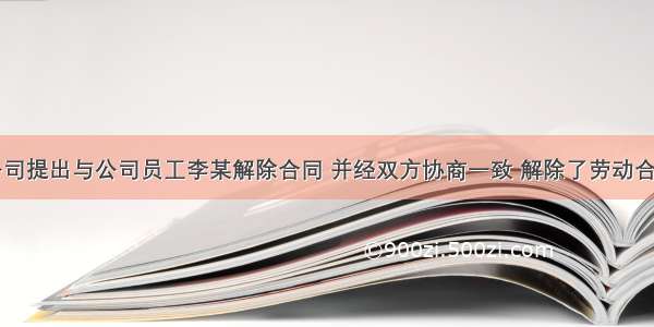 阳光工程公司提出与公司员工李某解除合同 并经双方协商一致 解除了劳动合同。李某在