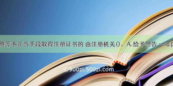 以欺骗 贿赂等不正当手段取得注册证书的 由注册机关()。A.给予警告 一年内不准再申