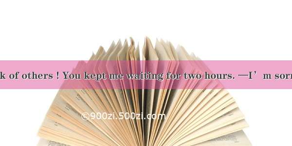 —You never think of others ! You kept me waiting for two hours. —I’m sorry that you  think