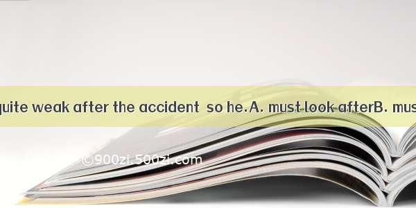 The old man was quite weak after the accident  so he.A. must look afterB. must be taken ca