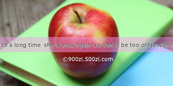 It will be quite a long time  she is back again  so don\'t be too cross with her. A. thatB.