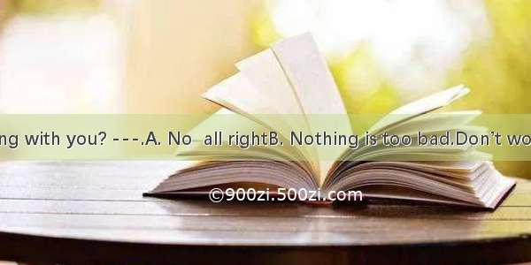 --What’s wrong with you? ---.A. No  all rightB. Nothing is too bad.Don’t worryC. NO  very