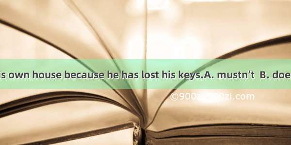 He  get into his own house because he has lost his keys.A. mustn’t  B. doesn’t have to C.