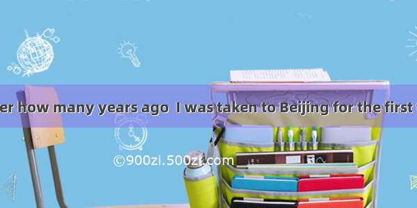 I don’t remember how many years ago  I was taken to Beijing for the first time.A. it was w