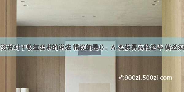 下列关于投资者对于收益要求的说法 错误的是()。A.要获得高收益率 就必须承担高风险