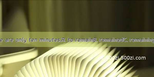 Be quick! There are only ten minutes.A. to remainB. remainedC. remainingD. to leave