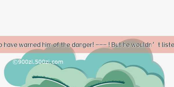 ---You ought to have warned him of the danger! --- ! But he wouldn’t listen!A. So did IB.