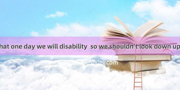 It is possible that one day we will disability  so we shouldn’t look down upon the disable
